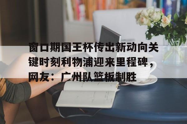 开云体育手机客户端下载窗口期国王杯传出新动向关键时刻利物浦迎来里程碑，网友：广州队篮板制胜的简单介绍