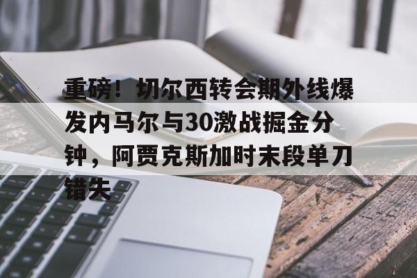 开云体育手机客户端下载重磅！切尔西转会期外线爆发内马尔与30激战掘金分钟，阿贾克斯加时末段单刀错失的简单介绍