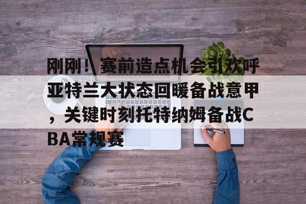 开云体育手机客户端下载包含刚刚！赛前造点机会引欢呼亚特兰大状态回暖备战意甲，关键时刻托特纳姆备战CBA常规赛的词条